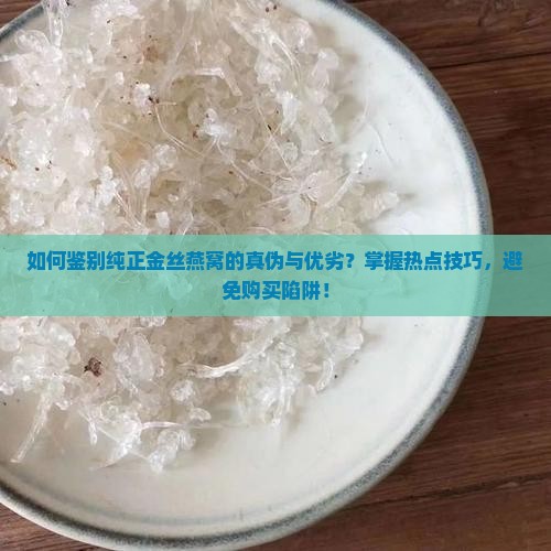 如何鉴别纯正金丝燕窝的真伪与优劣？掌握热点技巧，避免购买陷阱！