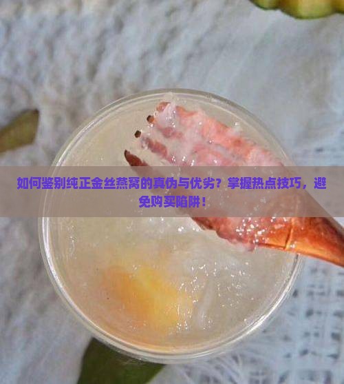 如何鉴别纯正金丝燕窝的真伪与优劣？掌握热点技巧，避免购买陷阱！