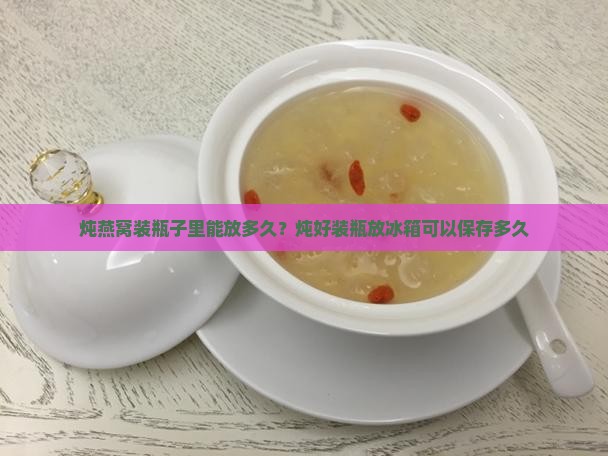 炖燕窝装瓶子里能放多久？炖好装瓶放冰箱可以保存多久