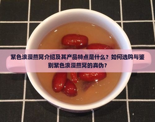 紫色浪漫燕窝介绍及其产品特点是什么？如何选购与鉴别紫色浪漫燕窝的真伪？