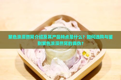 紫色浪漫燕窝介绍及其产品特点是什么？如何选购与鉴别紫色浪漫燕窝的真伪？