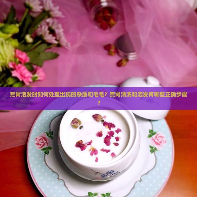 燕窝泡发时如何处理出现的杂质和毛毛？燕窝清洗和泡发有哪些正确步骤？