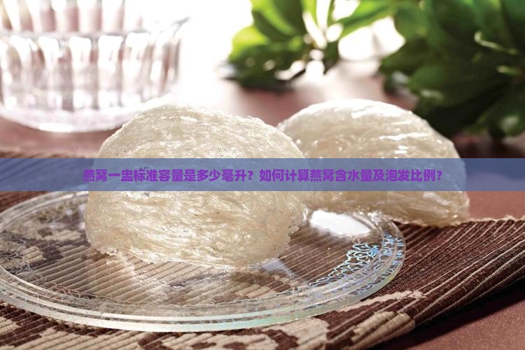 燕窝一盅标准容量是多少毫升？如何计算燕窝含水量及泡发比例？