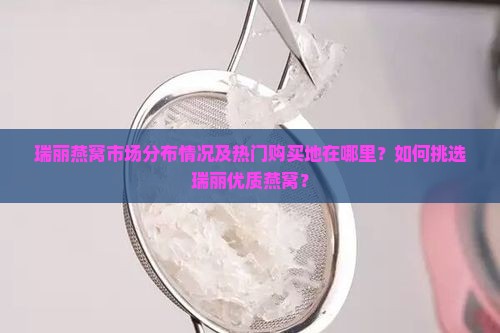 瑞丽燕窝市场分布情况及热门购买地在哪里？如何挑选瑞丽优质燕窝？