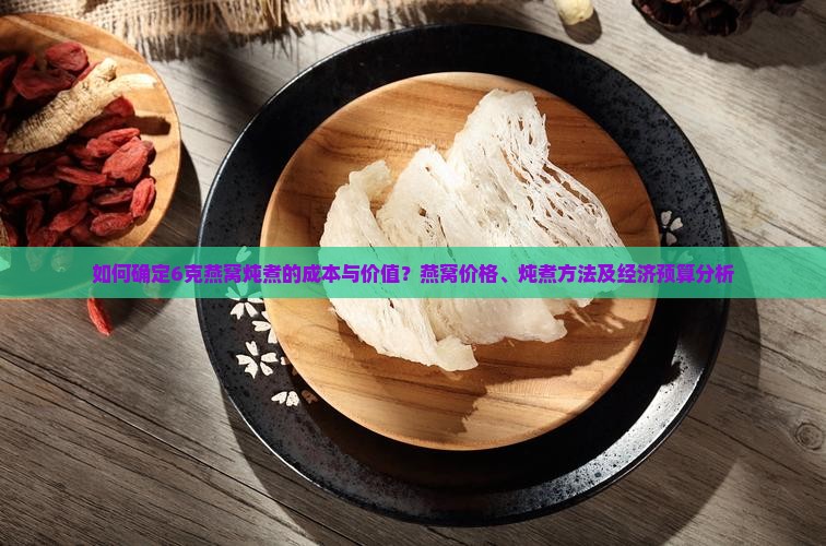 如何确定6克燕窝炖煮的成本与价值？燕窝价格、炖煮方法及经济预算分析