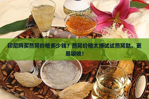 印尼购买燕窝价格多少钱？燕窝价格太缚试试燕窝肽，更易吸收！