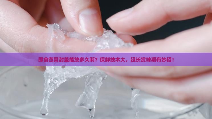 即食燕窝封盖能放多久啊？保鲜技术大，延长赏味期有妙招！