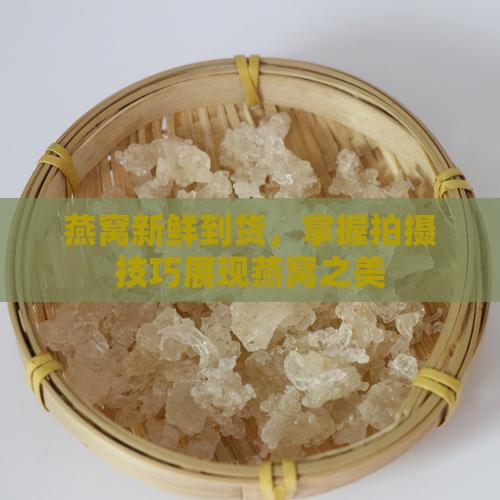 燕窝新鲜到货，掌握拍摄技巧展现燕窝之美