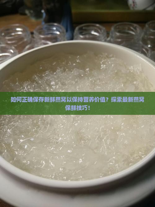 如何正确保存新鲜燕窝以保持营养价值？探索最新燕窝保鲜技巧！