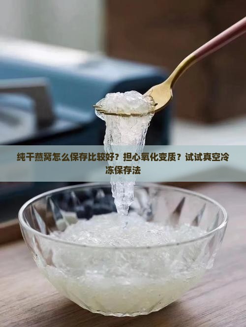 纯干燕窝怎么保存比较好？担心氧化变质？试试真空冷冻保存法