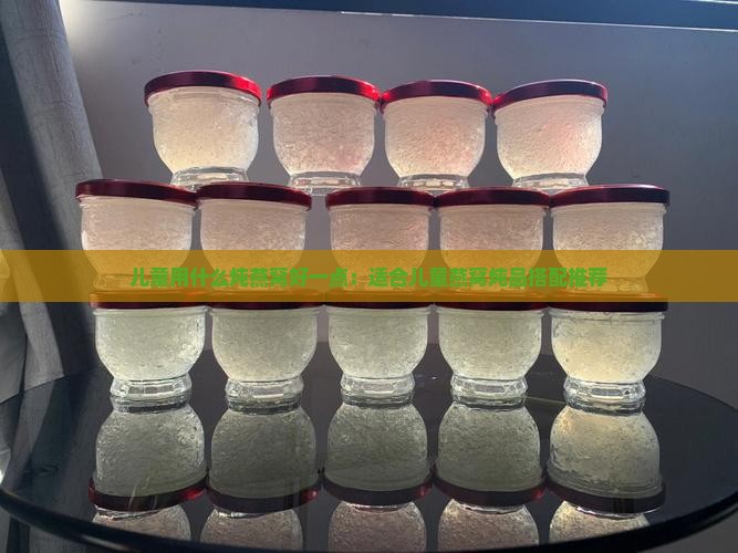 儿童用什么炖燕窝好一点：适合儿童燕窝炖品搭配推荐