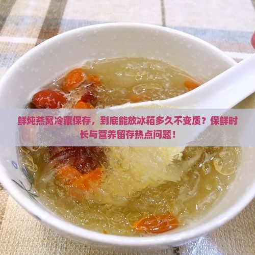 鲜炖燕窝冷藏保存，到底能放冰箱多久不变质？保鲜时长与营养留存热点问题！