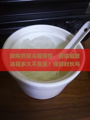 鲜炖燕窝冷藏保存，到底能放冰箱多久不变质？保鲜时长与营养留存热点问题！