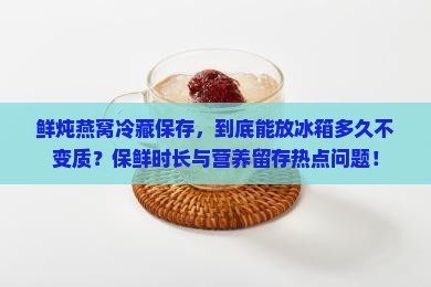 鲜炖燕窝冷藏保存，到底能放冰箱多久不变质？保鲜时长与营养留存热点问题！