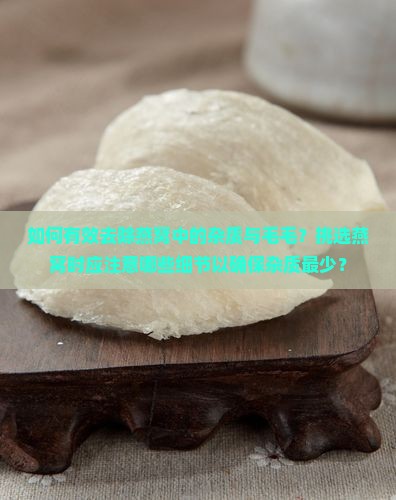如何有效去除燕窝中的杂质与毛毛？挑选燕窝时应注意哪些细节以确保杂质最少？