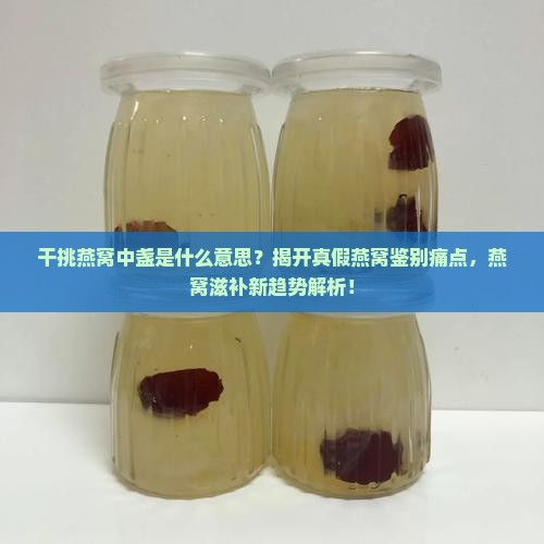干挑燕窝中盏是什么意思？揭开真假燕窝鉴别痛点，燕窝滋补新趋势解析！