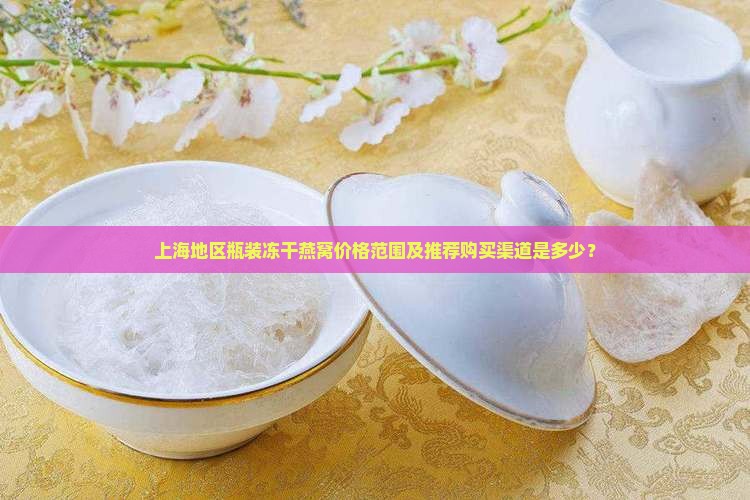 上海地区瓶装冻干燕窝价格范围及推荐购买渠道是多少？