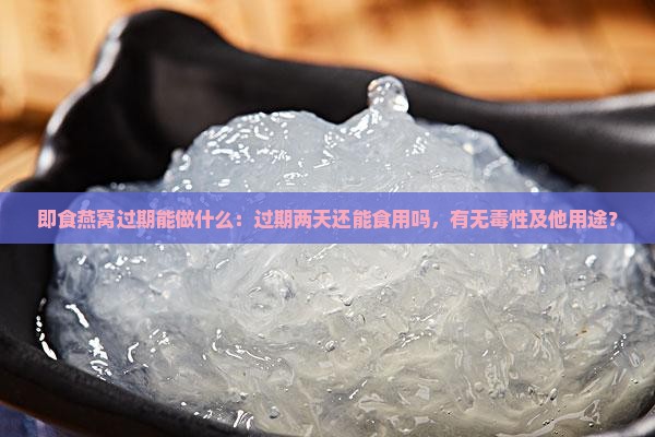 即食燕窝过期能做什么：过期两天还能食用吗，有无毒性及他用途？