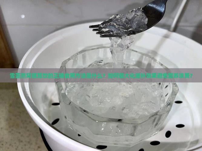 雪莲燕窝银耳饮的正确食用方法是什么？如何最大化滋补效果避免营养浪费？