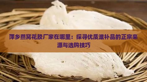 萍乡燕窝花胶厂家在哪里：探寻优质滋补品的正宗来源与选购技巧