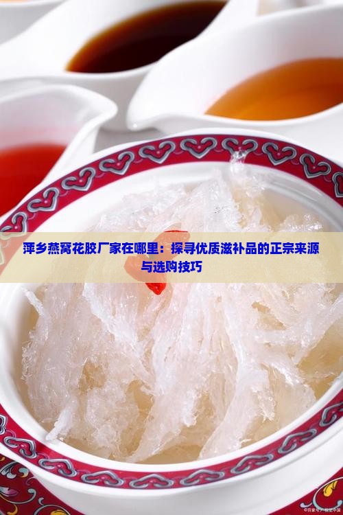 萍乡燕窝花胶厂家在哪里：探寻优质滋补品的正宗来源与选购技巧