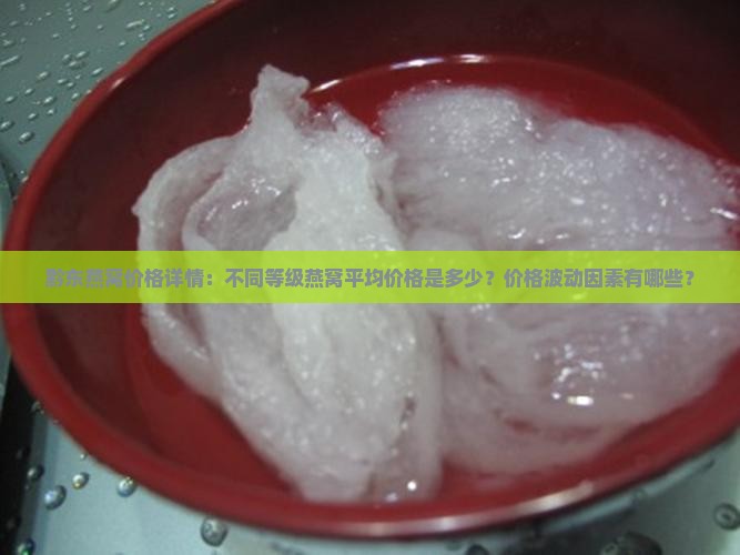 黔东燕窝价格详情：不同等级燕窝平均价格是多少？价格波动因素有哪些？