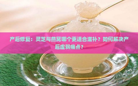 产后修复：灵芝与燕窝哪个更适合滋补？如何解决产后虚弱痛点？
