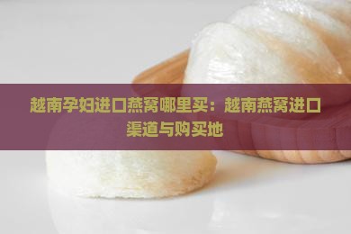 越南孕妇进口燕窝哪里买：越南燕窝进口渠道与购买地
