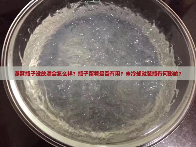 燕窝瓶子没放满会怎么样？瓶子留着是否有用？未冷却就装瓶有何影响？