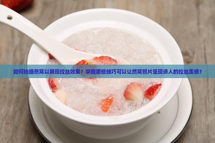 如何拍摄燕窝以展现拉丝效果？掌握哪些技巧可以让燕窝照片呈现诱人的拉丝质感？