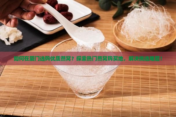 如何在厦门选购优质燕窝？探索热门燕窝购买地，解决挑选难题！