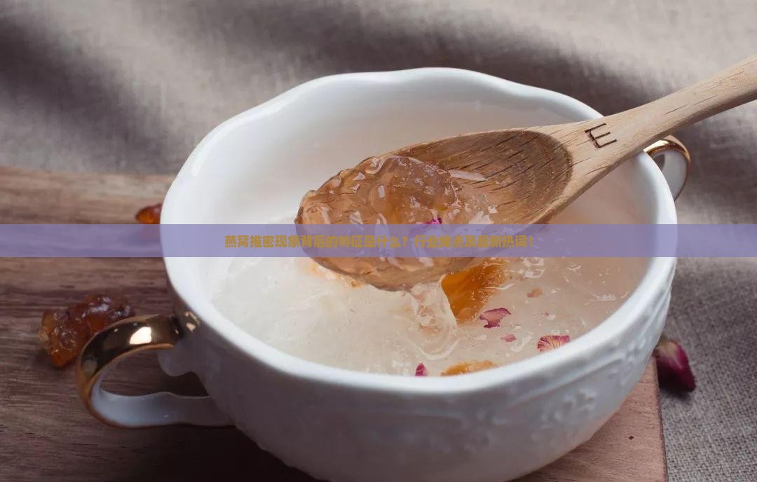 燕窝推密现象背后的特征是什么？行业痛点及最新热词！