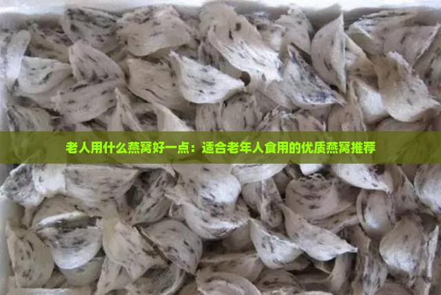 老人用什么燕窝好一点：适合老年人食用的优质燕窝推荐