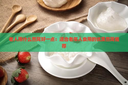 老人用什么燕窝好一点：适合老年人食用的优质燕窝推荐