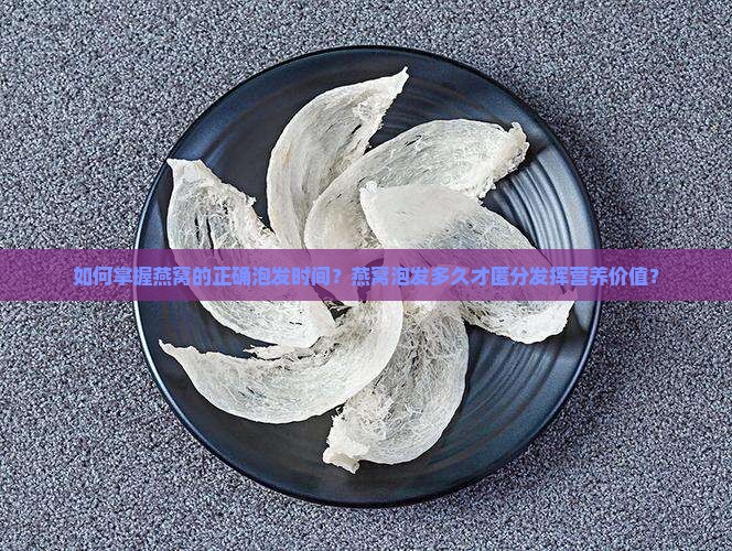 如何掌握燕窝的正确泡发时间？燕窝泡发多久才匿分发挥营养价值？