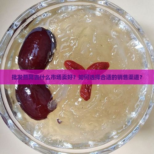 批发燕窝去什么市场卖好？如何选择合适的销售渠道？