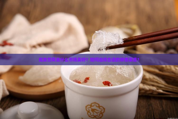 批发燕窝去什么市场卖好？如何选择合适的销售渠道？