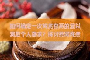 如何确定一次炖煮燕窝的量以满足个人需求？探讨燕窝炖煮痛点与高效炖煮新技巧。