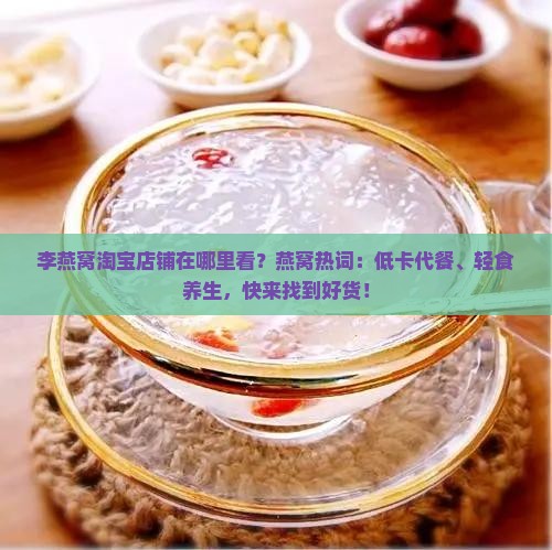 李燕窝淘宝店铺在哪里看？燕窝热词：低卡代餐、轻食养生，快来找到好货！