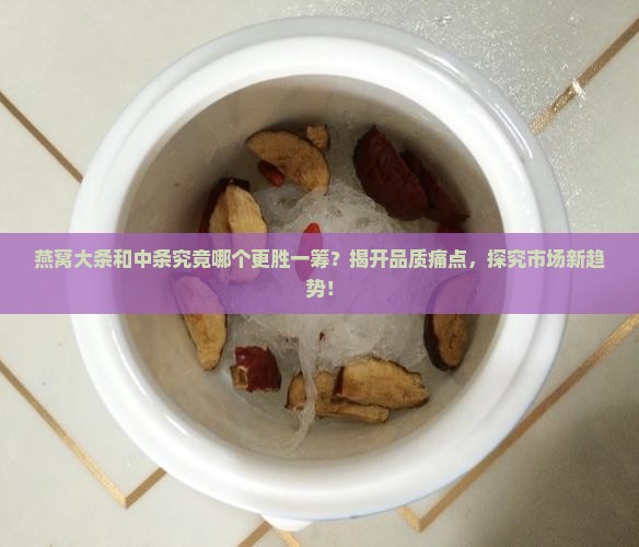 燕窝大条和中条究竟哪个更胜一筹？揭开品质痛点，探究市场新趋势！