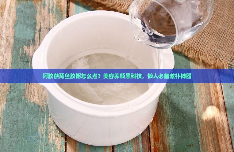 阿胶燕窝鱼胶粥怎么煮？美容养颜黑科技，懒人必备滋补神器