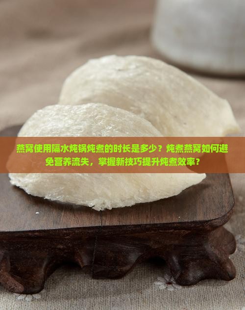 燕窝使用隔水炖锅炖煮的时长是多少？炖煮燕窝如何避免营养流失，掌握新技巧提升炖煮效率？
