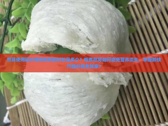 燕窝使用隔水炖锅炖煮的时长是多少？炖煮燕窝如何避免营养流失，掌握新技巧提升炖煮效率？