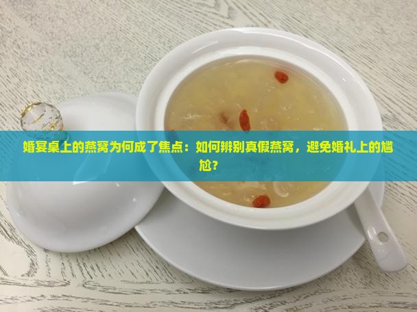 婚宴桌上的燕窝为何成了焦点：如何辨别真假燕窝，避免婚礼上的尴尬？