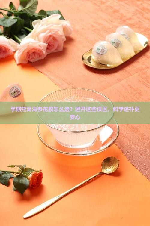 孕期燕窝海参花胶怎么选？避开这些误区，科学进补更安心