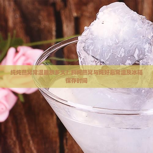 纯炖燕窝常温能放多久？鲜炖燕窝与炖好后常温及冰箱保存时间