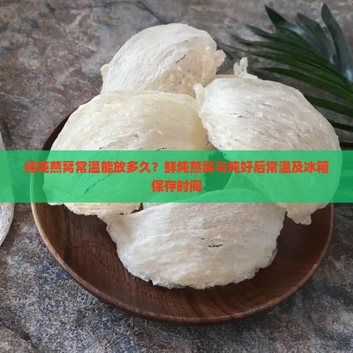 纯炖燕窝常温能放多久？鲜炖燕窝与炖好后常温及冰箱保存时间