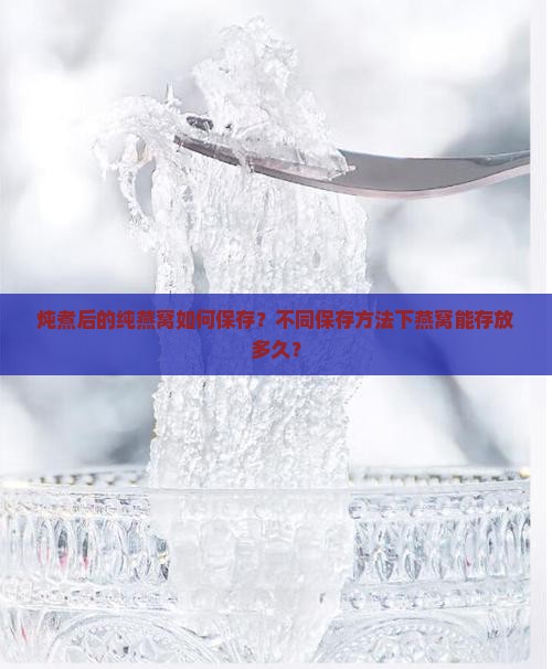 炖煮后的纯燕窝如何保存？不同保存方法下燕窝能存放多久？