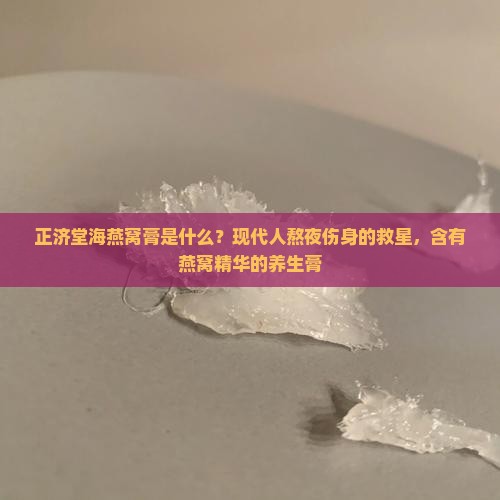 正济堂海燕窝膏是什么？现代人熬夜伤身的救星，含有燕窝精华的养生膏