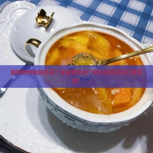 如何制作桃胶燕窝？掌握哪些窍门能让桃胶燕窝口感更佳？